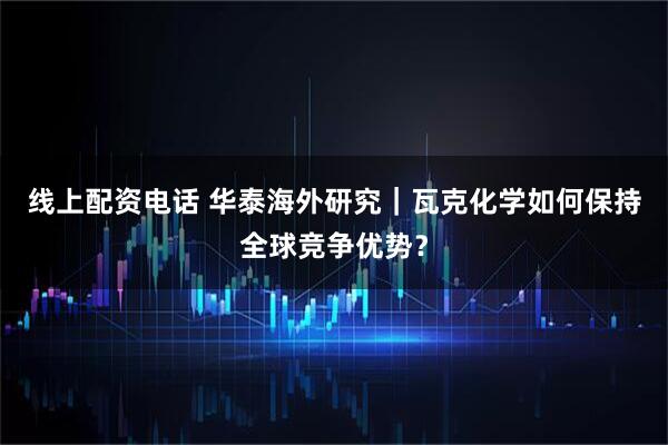 线上配资电话 华泰海外研究|瓦克化学如何保持全球竞争优势?