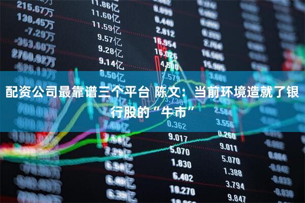 配资公司最靠谱三个平台 陈文:当前环境造就了银行股的“牛市”