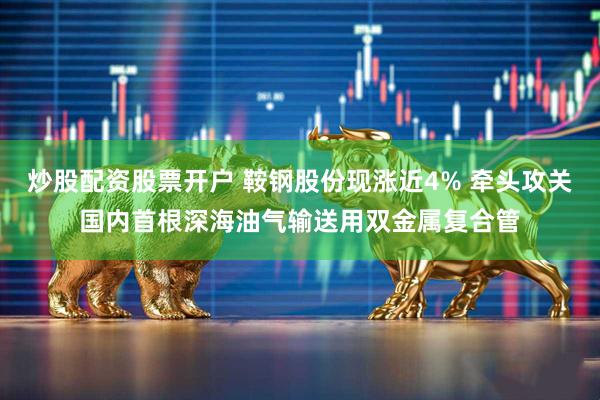 炒股配资股票开户 鞍钢股份现涨近4% 牵头攻关国内首根深海油气输送用双金属复合管
