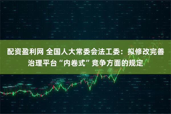 配资盈利网 全国人大常委会法工委：拟修改完善治理平台“内卷式”竞争方面的规定