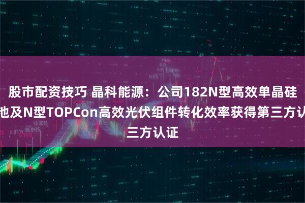 股市配资技巧 晶科能源:公司182N型高效单晶硅电池及N型TOPCon高效光伏组件转化效率获得第三方认证
