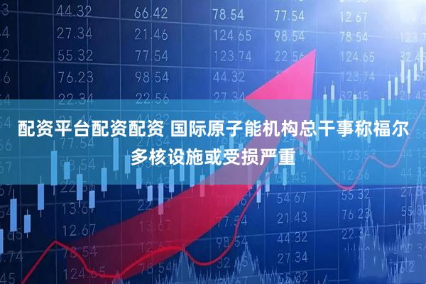 配资平台配资配资 国际原子能机构总干事称福尔多核设施或受损严重