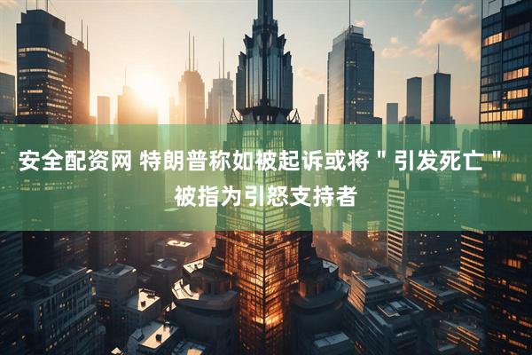 安全配资网 特朗普称如被起诉或将"引发死亡" 被指为引怒支持者