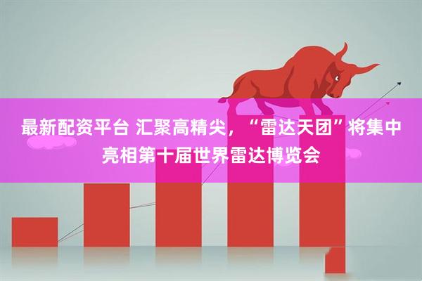 最新配资平台 汇聚高精尖,“雷达天团”将集中亮相第十届世界雷达博览会