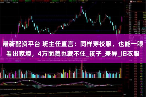 最新配资平台 班主任直言:同样穿校服,也能一眼看出家境,4方面藏也藏不住_孩子_差异_旧衣服
