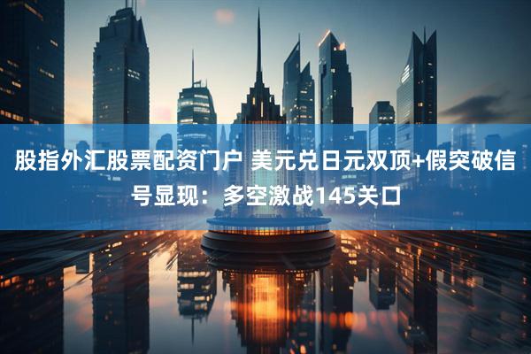 股指外汇股票配资门户 美元兑日元双顶+假突破信号显现:多空激战145关口