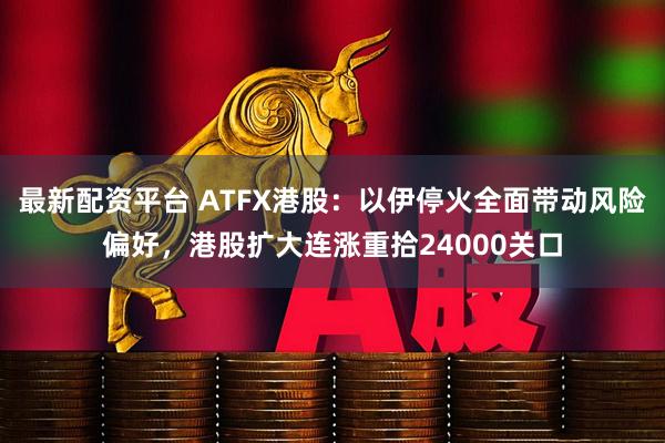 最新配资平台 ATFX港股：以伊停火全面带动风险偏好，港股扩大连涨重拾24000关口