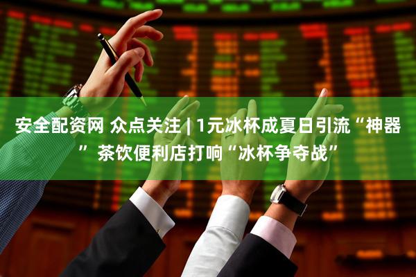 安全配资网 众点关注 | 1元冰杯成夏日引流“神器” 茶饮便利店打响“冰杯争夺战”