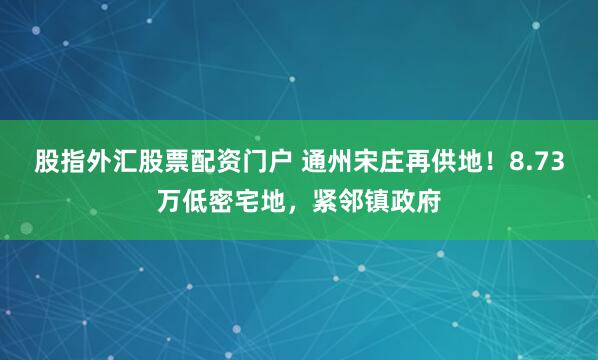 股指外汇股票配资门户 通州宋庄再供地!8.73万低密宅地,紧邻镇政府
