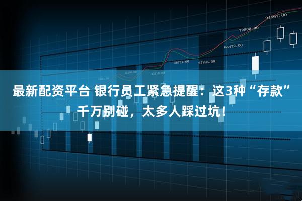 最新配资平台 银行员工紧急提醒:这3种“存款”千万别碰,太多人踩过坑!