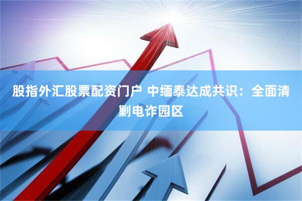 股指外汇股票配资门户 中缅泰达成共识：全面清剿电诈园区
