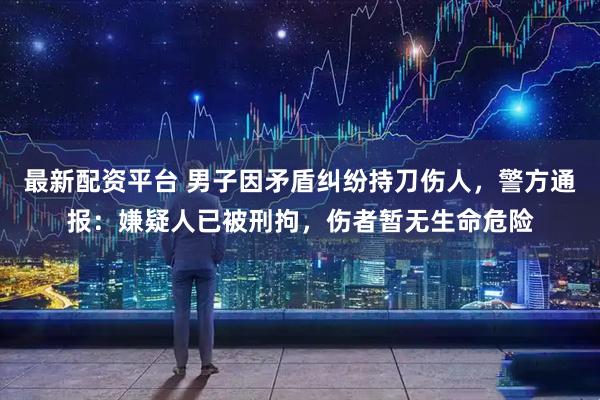 最新配资平台 男子因矛盾纠纷持刀伤人,警方通报:嫌疑人已被刑拘,伤者暂无生命危险