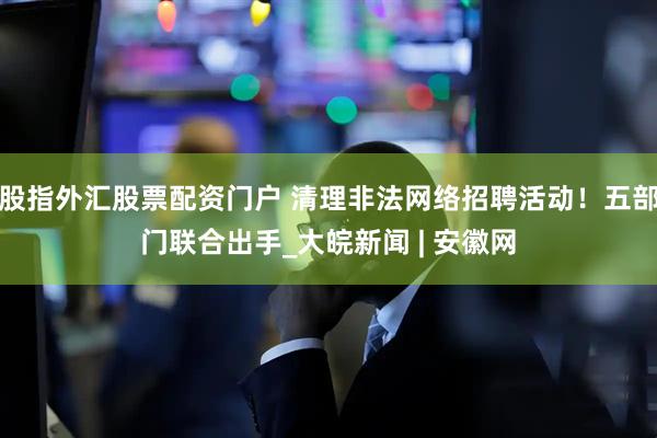股指外汇股票配资门户 清理非法网络招聘活动!五部门联合出手_大皖新闻 | 安徽网