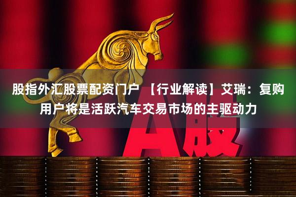 股指外汇股票配资门户 【行业解读】艾瑞:复购用户将是活跃汽车交易市场的主驱动力