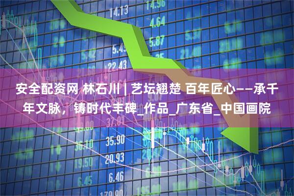 安全配资网 林石川 | 艺坛翘楚 百年匠心——承千年文脉,铸时代丰碑_作品_广东省_中国画院
