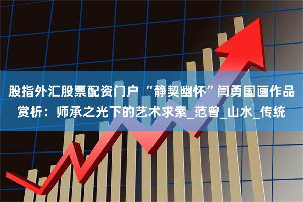 股指外汇股票配资门户 “静契幽怀”闫勇国画作品赏析：师承之光下的艺术求索_范曾_山水_传统