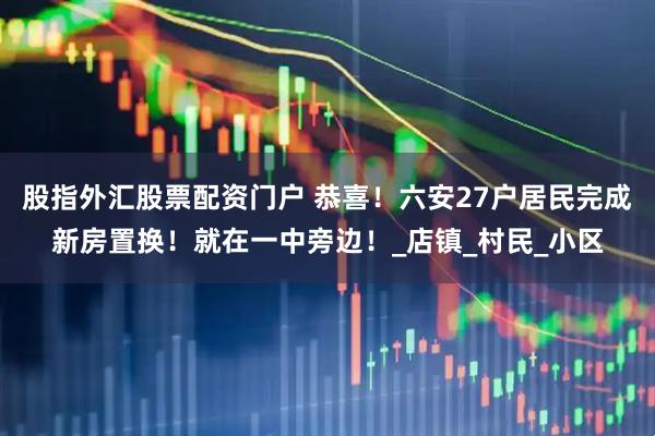 股指外汇股票配资门户 恭喜!六安27户居民完成新房置换!就在一中旁边!_店镇_村民_小区
