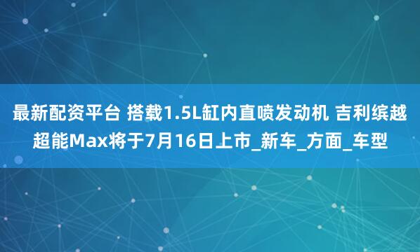 最新配资平台 搭载1.5L缸内直喷发动机 吉利缤越超能Max将于7月16日上市_新车_方面_车型