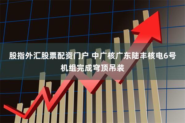 股指外汇股票配资门户 中广核广东陆丰核电6号机组完成穹顶吊装