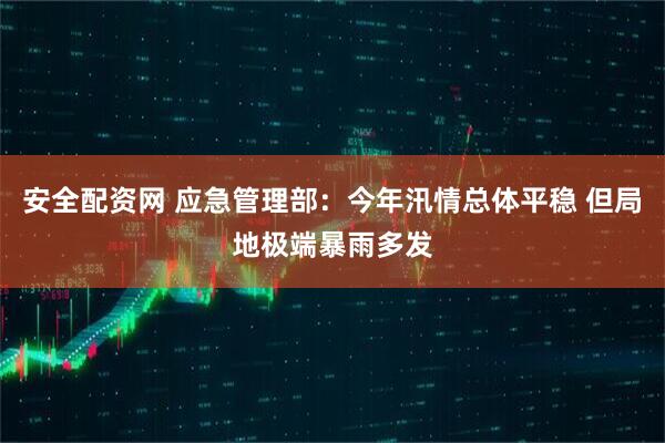 安全配资网 应急管理部:今年汛情总体平稳 但局地极端暴雨多发