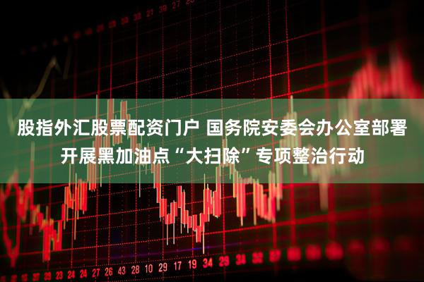 股指外汇股票配资门户 国务院安委会办公室部署开展黑加油点“大扫除”专项整治行动