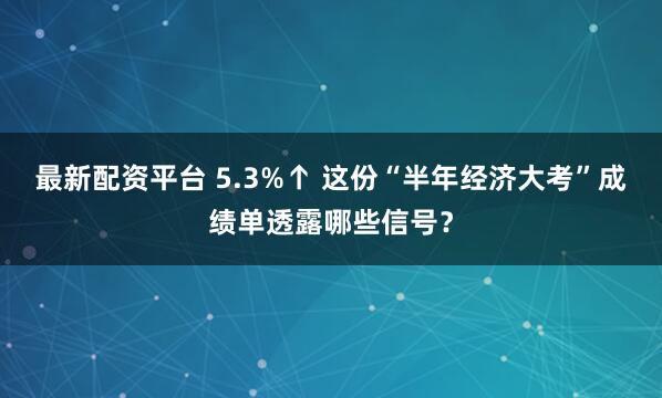 最新配资平台 5.3%↑ 这份“半年经济大考”成绩单透露哪些信号?