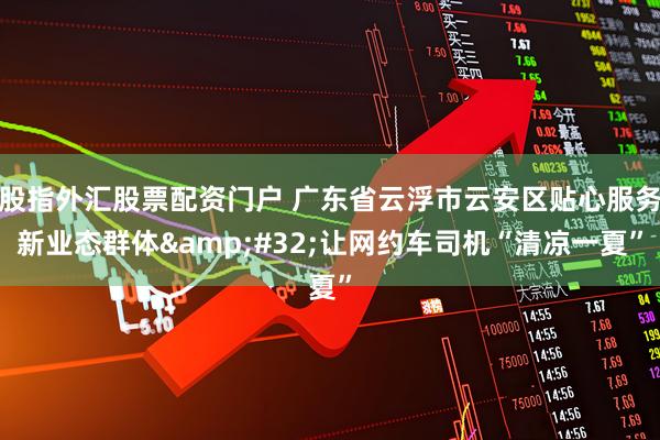 股指外汇股票配资门户 广东省云浮市云安区贴心服务新业态群体&#32;让网约车司机“清凉一夏”