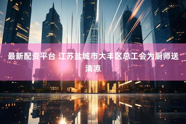最新配资平台 江苏盐城市大丰区总工会为厨师送清凉