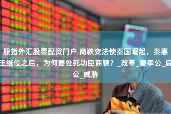 股指外汇股票配资门户 商鞅变法使秦国崛起，秦惠文王继位之后，为何要处死功臣商鞅？_改革_秦孝公_威胁