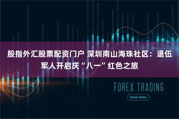 股指外汇股票配资门户 深圳南山海珠社区：退伍军人开启庆“八一”红色之旅