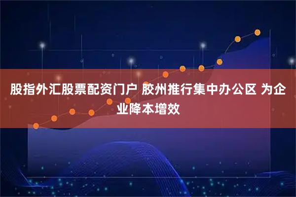 股指外汇股票配资门户 胶州推行集中办公区 为企业降本增效