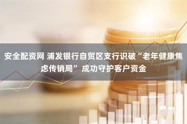安全配资网 浦发银行自贸区支行识破“老年健康焦虑传销局” 成功守护客户资金