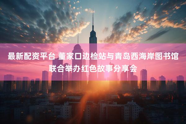 最新配资平台 董家口边检站与青岛西海岸图书馆联合举办红色故事分享会