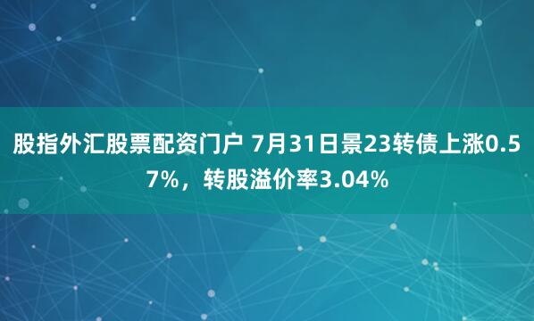 股指外汇股票配资门户 7月31日景23转债上涨0.57%，转股溢价率3.04%