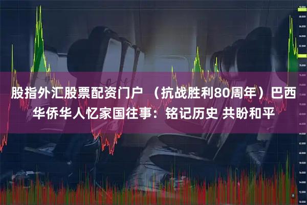 股指外汇股票配资门户 (抗战胜利80周年)巴西华侨华人忆家国往事:铭记历史 共盼和平