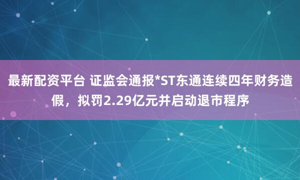 最新配资平台 证监会通报*ST东通连续四年财务造假,拟罚2.29亿元并启动退市程序