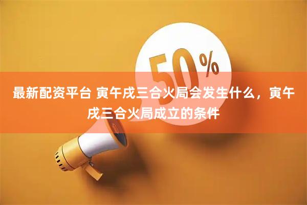 最新配资平台 寅午戌三合火局会发生什么，寅午戌三合火局成立的条件