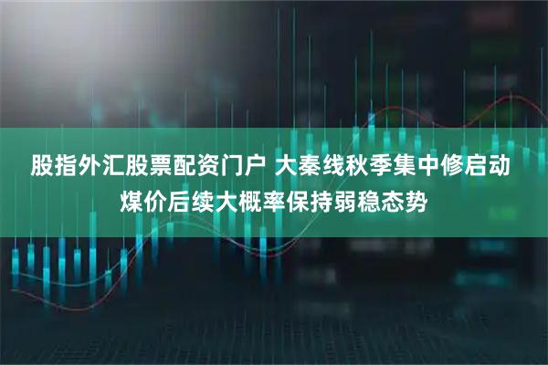股指外汇股票配资门户 大秦线秋季集中修启动 煤价后续大概率保持弱稳态势