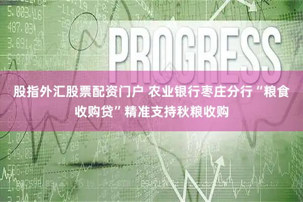 股指外汇股票配资门户 农业银行枣庄分行“粮食收购贷”精准支持秋粮收购
