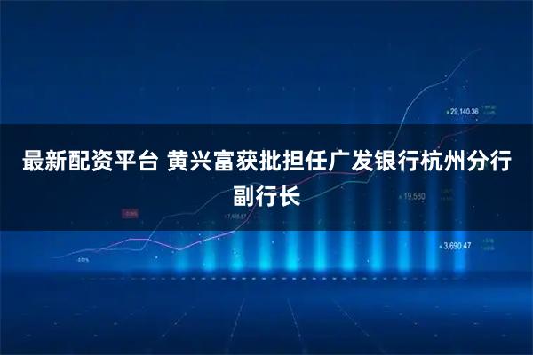 最新配资平台 黄兴富获批担任广发银行杭州分行副行长