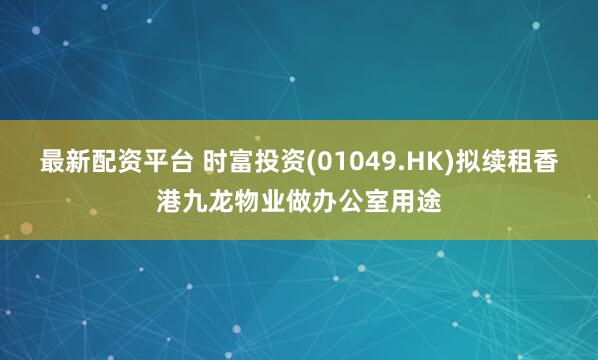 最新配资平台 时富投资(01049.HK)拟续租香港九龙物业做办公室用途